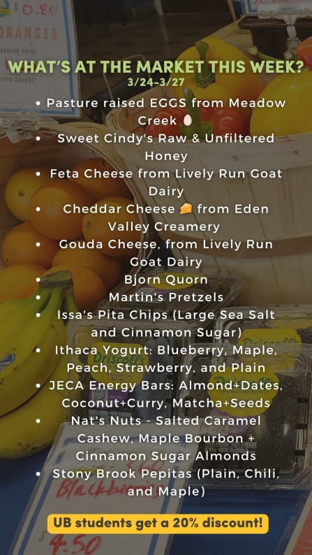 What&rsquo;s at the market this week? 3/24 - 3/27: Pasture raised EGGS from Red Gate Grocer 🥚 Sweet Cindy's Raw & Unfiltered Honey Feta Cheese from Lively Run Goat Dairy Cheddar Cheese 🧀 from Eden Valley Creamery Gouda Cheese, from Lively Run Goat Dairy Bjorn Quorn Martin's Pretzels Issa's Pita Chips (Large Sea Salt and Cinnamon Sugar) Ithaca Yogurt: Blueberry, Maple, Peach, Strawberry, and Plain JECA Energy Bars: Almond+Dates, Coconut+Curry, Matcha+Seeds Nat's Nuts - Salted Caramel Cashew & Maple Bourbon Almonds Stony Brook Pepitas (Plain, Chili, and Maple) UB students get a 20% discount! 