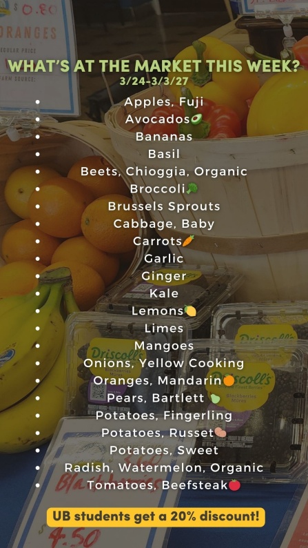 What&rsquo;s at the market this week? 3/2 - 3/6: Apples, Fuji Avocados🥑/1 Bananas Basil Beets, Chioggia, Organic Broccoli🥦 Brussels Sprouts Carrots🥕 Garlic Ginger Grapes, Red, seedless Kale Lemons🍋 Limes Mangoes Onions, Yellow Cooking Onions, Red Oranges, Mandarin🍊 Pears, Bartlett 🍐 Potatoes, Fingerling Potatoes, Russet🥔 Potatoes, Sweet Squash, Butternut Squash, Spaghetti Tomatoes, Beefsteak🍅 UB students get a 20% discount! 