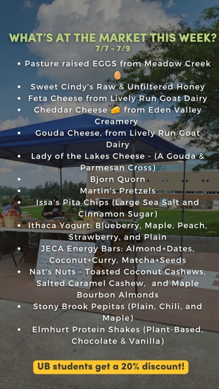 What’s at the market this week? 7/7 - 7/9 Pasture raised EGGS from Red Gate Grocer 🥚 Sweet Cindy's Raw & Unfiltered Honey Feta Cheese from Lively Run Goat Dairy Cheddar Cheese 🧀 from Eden Valley Creamery Gouda Cheese, from Lively Run Goat Dairy Lady of the Lakes Cheese - (A Gouda & Parmesan Cross) Bjorn Quorn Martin's Pretzels Issa's Pita Chips, Classic Sea Salt & Cinnamon Sugar Ithaca Yogurt: Blueberry, Maple, Peach, Strawberry, Plain JECA Energy Bars: Almond+Dates, Coconut+Curry, Matcha+Seeds Martin's Pretzels Nat's Nuts - Toasted Coconut Cashews, Salted Caramel Cashew, and Maple Bourbon Almonds Stony Brook Pepitas (Plain, Chili, and Maple) Elmhurst Protein Shakes (Plant-Based, Chocolate & Vanilla) - now $5.50 UB students get a 20% discount! 